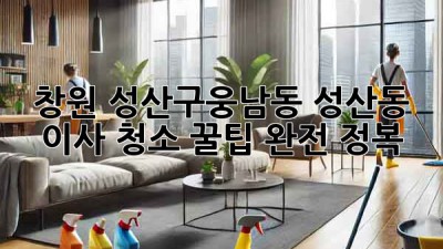 창원 성산구(웅남동, 성산동) 이사 청소 꿀팁 완전 정복! ✨